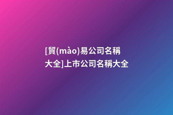 [貿(mào)易公司名稱大全]上市公司名稱大全-第1張-公司起名-玄機(jī)派